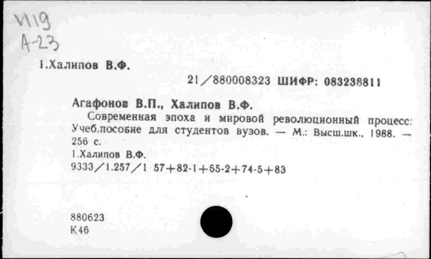 ﻿\\\<5
НЪ
I.Халилов В.Ф.
21/880008323 ШИФР: 083238811
Агафонов В.П., Халипов В.Ф.
Современная эпоха и мировой революционный процесс: Учеб.пособие для студентов вузов. — м.: Высш.шк. 1988. — 256 с.
1 .Халипов В.Ф.
9333/1.257/1 57+82-1 +65-2+74-5+83
880623 К46